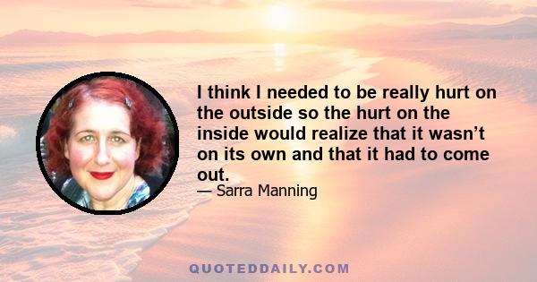 I think I needed to be really hurt on the outside so the hurt on the inside would realize that it wasn’t on its own and that it had to come out.