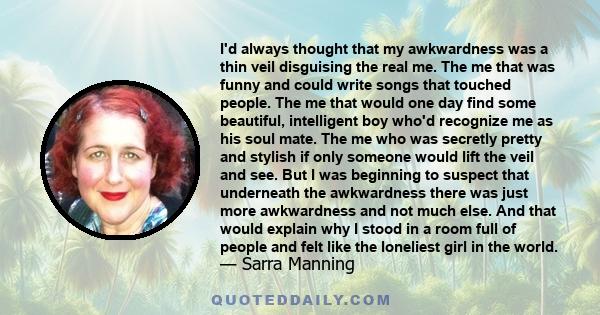 I'd always thought that my awkwardness was a thin veil disguising the real me. The me that was funny and could write songs that touched people. The me that would one day find some beautiful, intelligent boy who'd