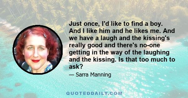 Just once, I'd like to find a boy. And I like him and he likes me. And we have a laugh and the kissing's really good and there's no-one getting in the way of the laughing and the kissing. Is that too much to ask?