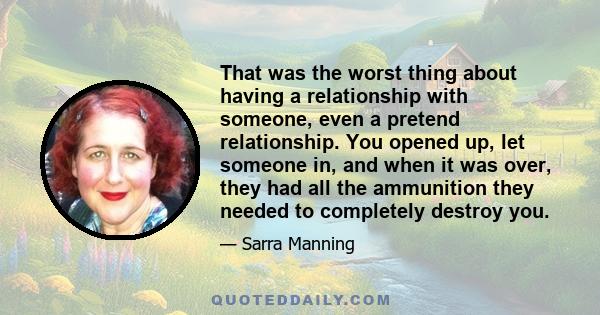 That was the worst thing about having a relationship with someone, even a pretend relationship. You opened up, let someone in, and when it was over, they had all the ammunition they needed to completely destroy you.