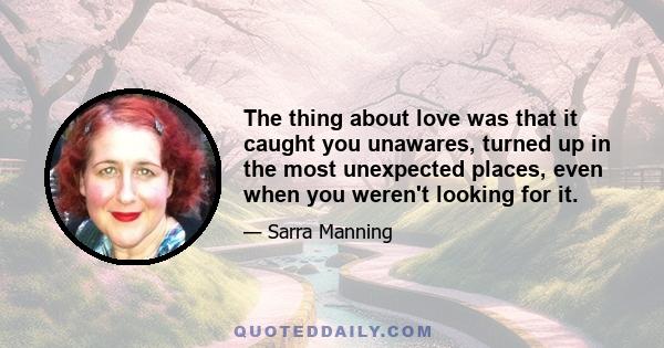 The thing about love was that it caught you unawares, turned up in the most unexpected places, even when you weren't looking for it.