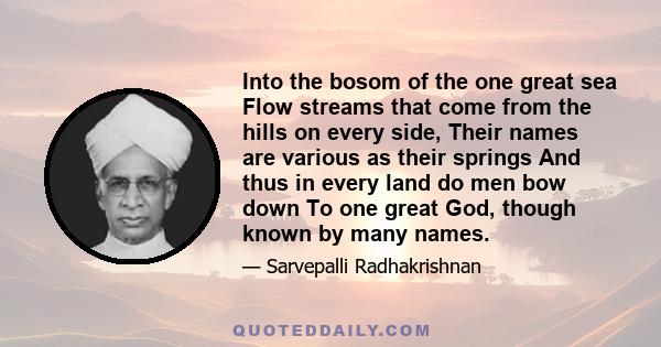 Into the bosom of the one great sea Flow streams that come from the hills on every side, Their names are various as their springs And thus in every land do men bow down To one great God, though known by many names.