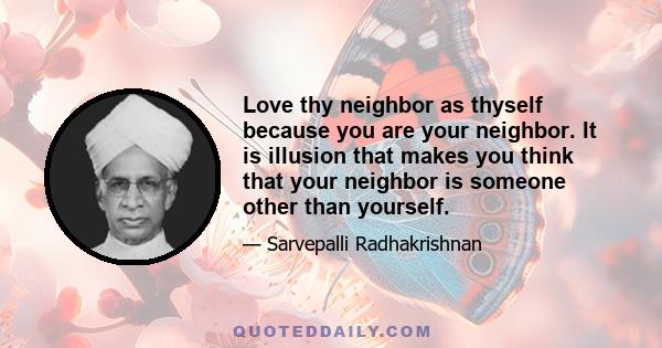 Love thy neighbor as thyself because you are your neighbor. It is illusion that makes you think that your neighbor is someone other than yourself.