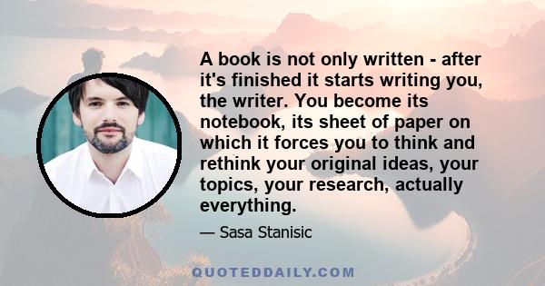 A book is not only written - after it's finished it starts writing you, the writer. You become its notebook, its sheet of paper on which it forces you to think and rethink your original ideas, your topics, your