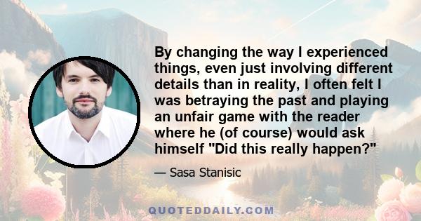 By changing the way I experienced things, even just involving different details than in reality, I often felt I was betraying the past and playing an unfair game with the reader where he (of course) would ask himself