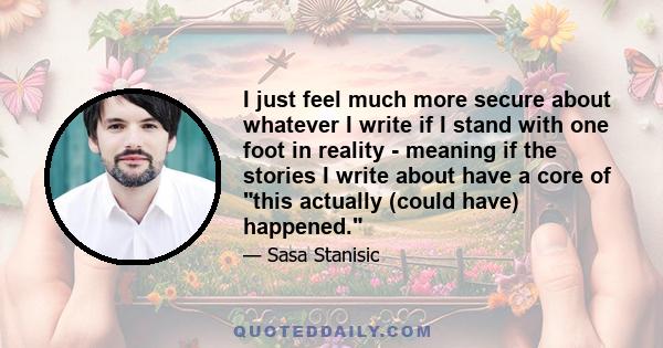 I just feel much more secure about whatever I write if I stand with one foot in reality - meaning if the stories I write about have a core of this actually (could have) happened.