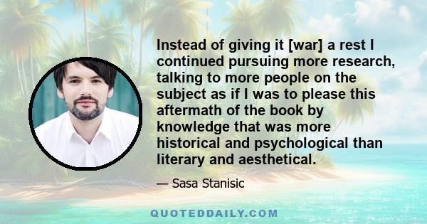 Instead of giving it [war] a rest I continued pursuing more research, talking to more people on the subject as if I was to please this aftermath of the book by knowledge that was more historical and psychological than