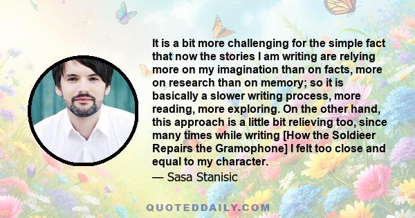 It is a bit more challenging for the simple fact that now the stories I am writing are relying more on my imagination than on facts, more on research than on memory; so it is basically a slower writing process, more