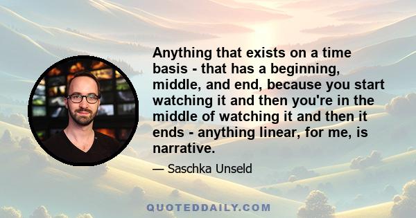 Anything that exists on a time basis - that has a beginning, middle, and end, because you start watching it and then you're in the middle of watching it and then it ends - anything linear, for me, is narrative.