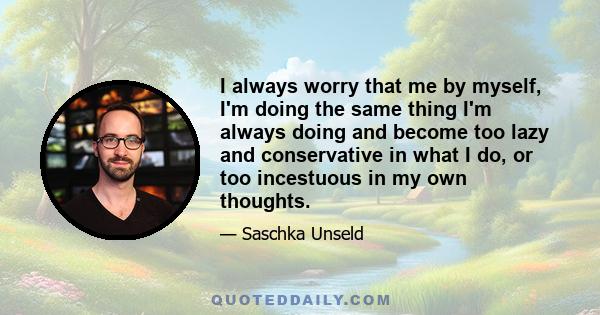 I always worry that me by myself, I'm doing the same thing I'm always doing and become too lazy and conservative in what I do, or too incestuous in my own thoughts.