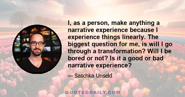 I, as a person, make anything a narrative experience because I experience things linearly. The biggest question for me, is will I go through a transformation? Will I be bored or not? Is it a good or bad narrative