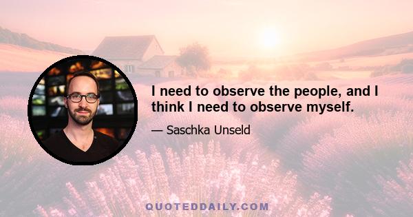 I need to observe the people, and I think I need to observe myself.