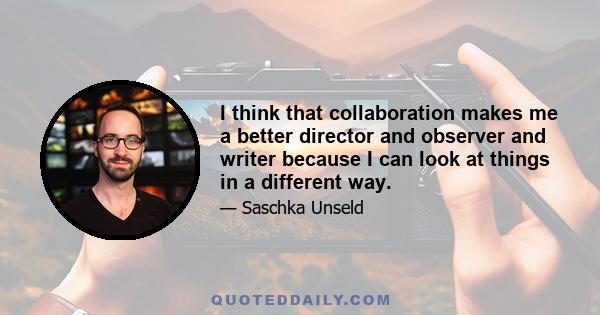 I think that collaboration makes me a better director and observer and writer because I can look at things in a different way.