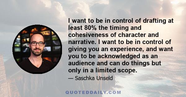 I want to be in control of drafting at least 80% the timing and cohesiveness of character and narrative. I want to be in control of giving you an experience, and want you to be acknowledged as an audience and can do