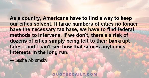 As a country, Americans have to find a way to keep our cities solvent. If large numbers of cities no longer have the necessary tax base, we have to find federal methods to intervene. If we don't, there's a risk of