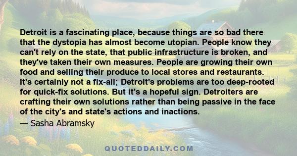 Detroit is a fascinating place, because things are so bad there that the dystopia has almost become utopian. People know they can't rely on the state, that public infrastructure is broken, and they've taken their own