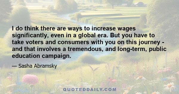 I do think there are ways to increase wages significantly, even in a global era. But you have to take voters and consumers with you on this journey - and that involves a tremendous, and long-term, public education