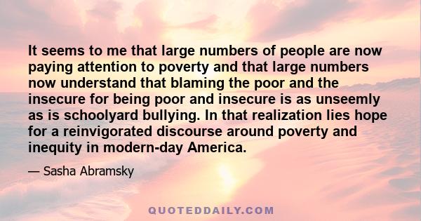 It seems to me that large numbers of people are now paying attention to poverty and that large numbers now understand that blaming the poor and the insecure for being poor and insecure is as unseemly as is schoolyard