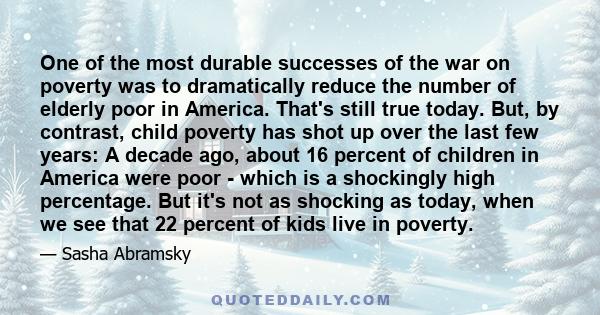 One of the most durable successes of the war on poverty was to dramatically reduce the number of elderly poor in America. That's still true today. But, by contrast, child poverty has shot up over the last few years: A