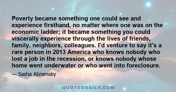 Poverty became something one could see and experience firsthand, no matter where one was on the economic ladder; it became something you could viscerally experience through the lives of friends, family, neighbors,