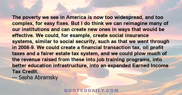 The poverty we see in America is now too widespread, and too complex, for easy fixes. But I do think we can reimagine many of our institutions and can create new ones in ways that would be effective. We could, for