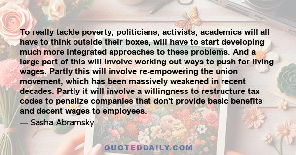 To really tackle poverty, politicians, activists, academics will all have to think outside their boxes, will have to start developing much more integrated approaches to these problems. And a large part of this will