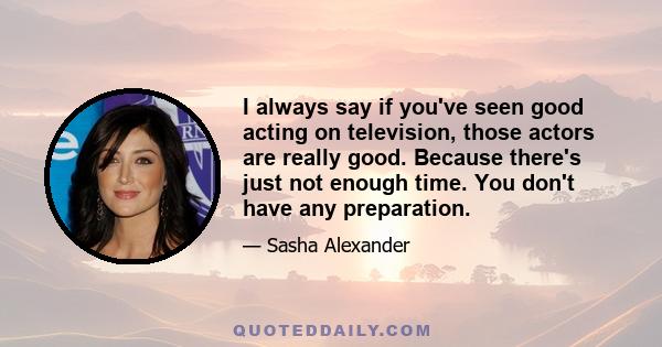 I always say if you've seen good acting on television, those actors are really good. Because there's just not enough time. You don't have any preparation.