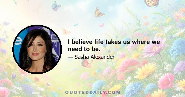 I believe life takes us where we need to be.