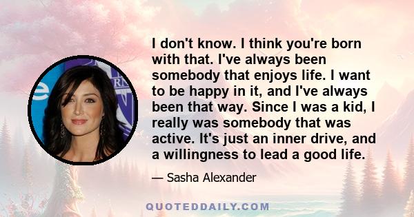 I don't know. I think you're born with that. I've always been somebody that enjoys life. I want to be happy in it, and I've always been that way. Since I was a kid, I really was somebody that was active. It's just an