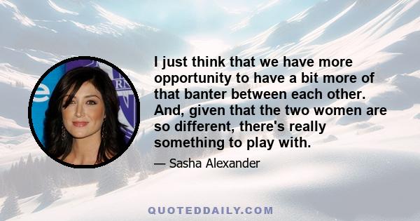 I just think that we have more opportunity to have a bit more of that banter between each other. And, given that the two women are so different, there's really something to play with.