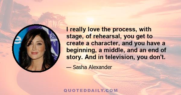 I really love the process, with stage, of rehearsal, you get to create a character, and you have a beginning, a middle, and an end of story. And in television, you don't.