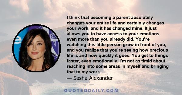 I think that becoming a parent absolutely changes your entire life and certainly changes your work, and it has changed mine. It just allows you to have access to your emotions, even more than you already did. You're