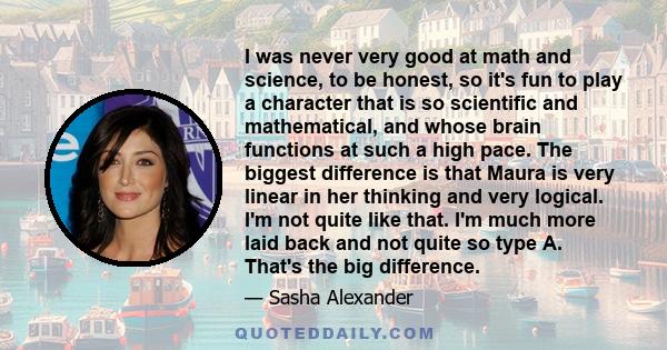 I was never very good at math and science, to be honest, so it's fun to play a character that is so scientific and mathematical, and whose brain functions at such a high pace. The biggest difference is that Maura is