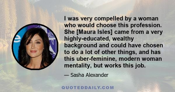 I was very compelled by a woman who would choose this profession. She [Maura Isles] came from a very highly-educated, wealthy background and could have chosen to do a lot of other things, and has this uber-feminine,