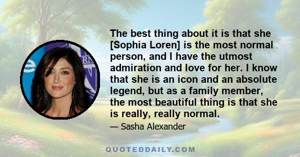 The best thing about it is that she [Sophia Loren] is the most normal person, and I have the utmost admiration and love for her. I know that she is an icon and an absolute legend, but as a family member, the most