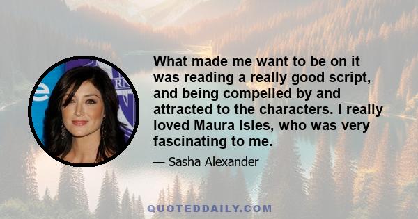 What made me want to be on it was reading a really good script, and being compelled by and attracted to the characters. I really loved Maura Isles, who was very fascinating to me.