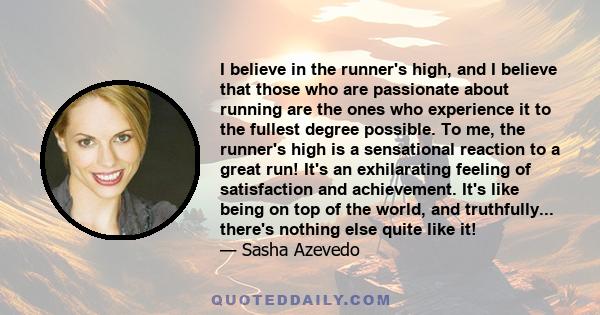 I believe in the runner's high, and I believe that those who are passionate about running are the ones who experience it to the fullest degree possible. To me, the runner's high is a sensational reaction to a great run! 