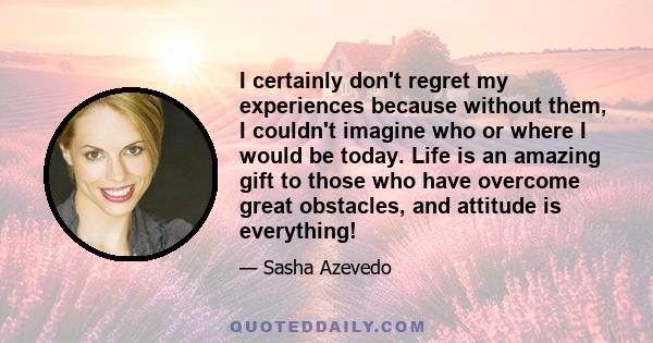 I certainly don't regret my experiences because without them, I couldn't imagine who or where I would be today. Life is an amazing gift to those who have overcome great obstacles, and attitude is everything!