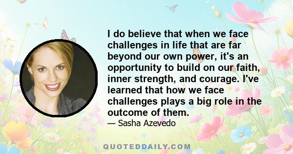 I do believe that when we face challenges in life that are far beyond our own power, it's an opportunity to build on our faith, inner strength, and courage. I've learned that how we face challenges plays a big role in