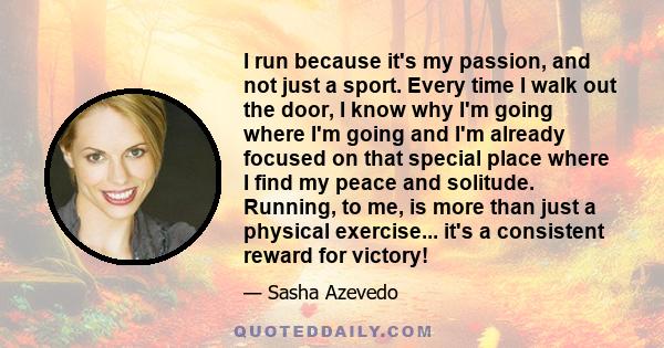 I run because it's my passion, and not just a sport. Every time I walk out the door, I know why I'm going where I'm going and I'm already focused on that special place where I find my peace and solitude. Running, to me, 