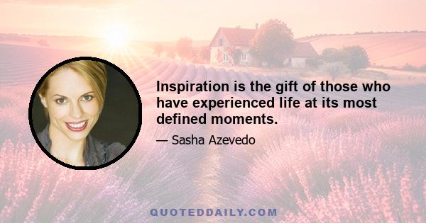 Inspiration is the gift of those who have experienced life at its most defined moments.