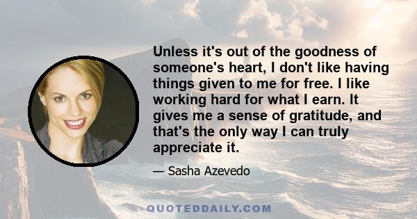 Unless it's out of the goodness of someone's heart, I don't like having things given to me for free. I like working hard for what I earn. It gives me a sense of gratitude, and that's the only way I can truly appreciate