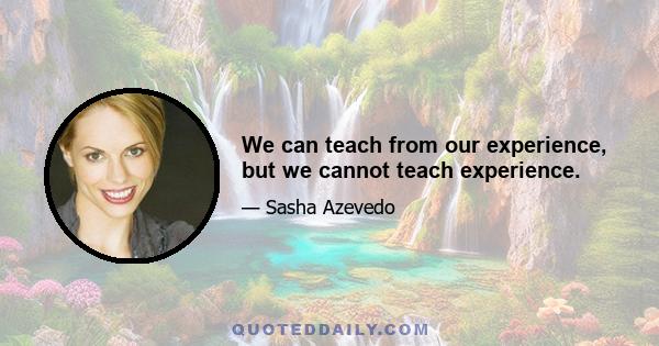 We can teach from our experience, but we cannot teach experience.