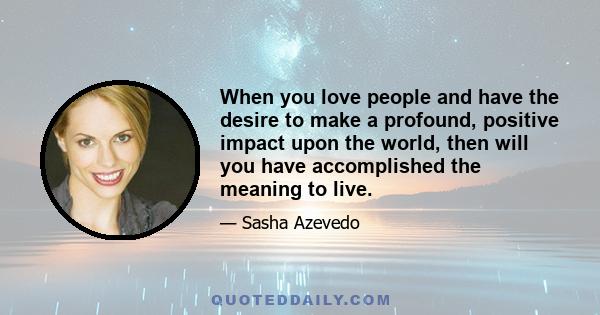 When you love people and have the desire to make a profound, positive impact upon the world, then will you have accomplished the meaning to live.