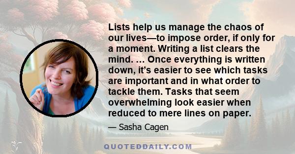 Lists help us manage the chaos of our lives—to impose order, if only for a moment. Writing a list clears the mind. … Once everything is written down, it’s easier to see which tasks are important and in what order to