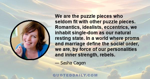 We are the puzzle pieces who seldom fit with other puzzle pieces. Romantics, idealists, eccentrics, we inhabit single-dom as our natural resting state. In a world where proms and marriage define the social order, we