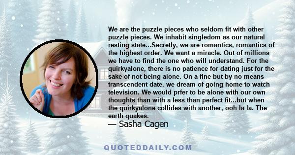 We are the puzzle pieces who seldom fit with other puzzle pieces. We inhabit singledom as our natural resting state...Secretly, we are romantics, romantics of the highest order. We want a miracle. Out of millions we