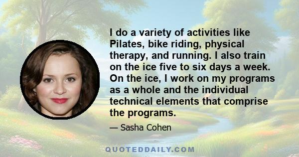 I do a variety of activities like Pilates, bike riding, physical therapy, and running. I also train on the ice five to six days a week. On the ice, I work on my programs as a whole and the individual technical elements