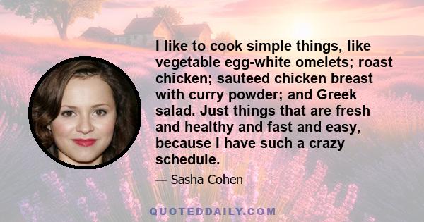 I like to cook simple things, like vegetable egg-white omelets; roast chicken; sauteed chicken breast with curry powder; and Greek salad. Just things that are fresh and healthy and fast and easy, because I have such a