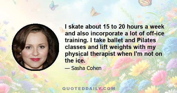 I skate about 15 to 20 hours a week and also incorporate a lot of off-ice training. I take ballet and Pilates classes and lift weights with my physical therapist when I'm not on the ice.